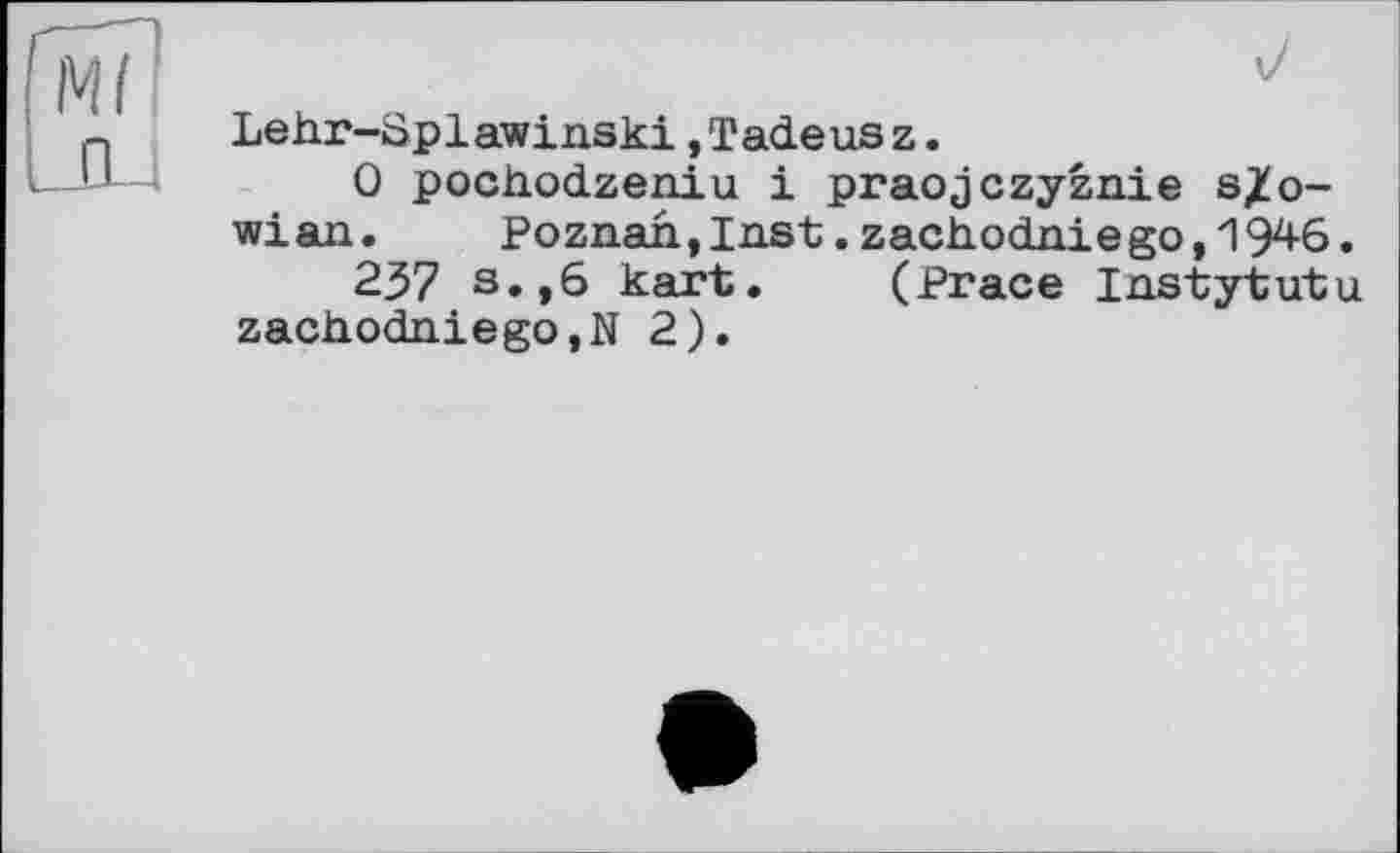 ﻿Lehr-üplawinski,Tadeusz.
0 pochodzeniu і praojczyznie s^o-wian. Poznah,Inst.zach.odaiego,'1946.
237 s.,6 kart. (Prace Instytutu zachodniego.N 2).